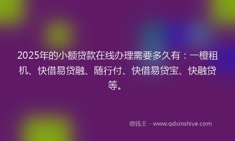 2025年的小额贷款在线办理需要多久有：一橙租机、快借易贷融、随行付、快借易贷宝、快融贷等。
