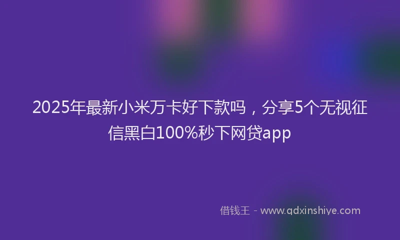 2025年最新小米万卡好下款吗，分享5个无视征信黑白100%秒下网贷app