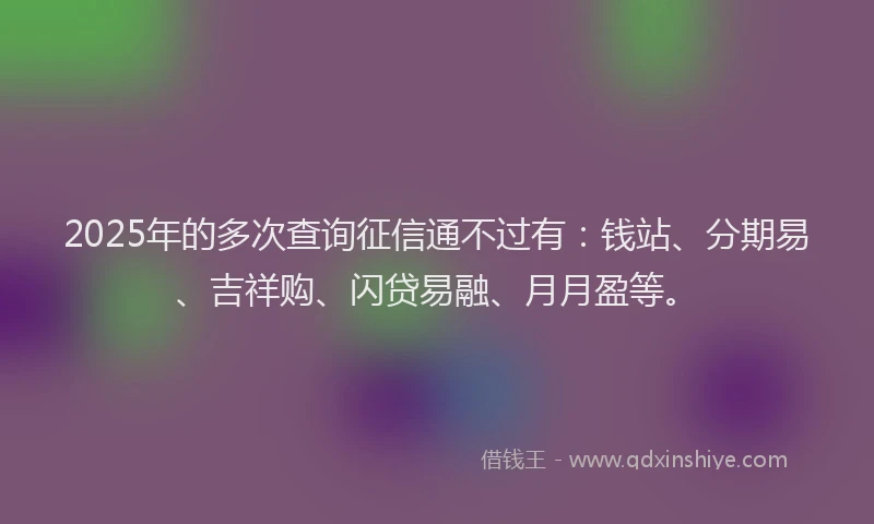 2025年的多次查询征信通不过有：钱站、分期易、吉祥购、闪贷易融、月月盈等。