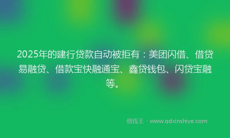 2025年的建行贷款自动被拒有：美团闪借、借贷易融贷、借款宝快融通宝、鑫贷钱包、闪贷宝融等。