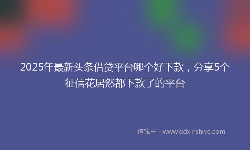 2025年最新头条借贷平台哪个好下款，分享5个征信花居然都下款了的平台