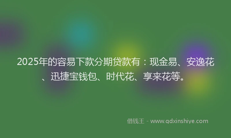 2025年的容易下款分期贷款有：现金易、安逸花、迅捷宝钱包、时代花、享来花等。