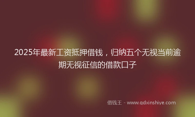 2025年最新工资抵押借钱，归纳五个无视当前逾期无视征信的借款口子