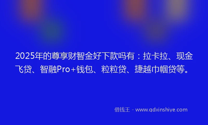 2025年的尊享财智金好下款吗有：拉卡拉、现金飞贷、智融Pro+钱包、粒粒贷、捷越巾帼贷等。