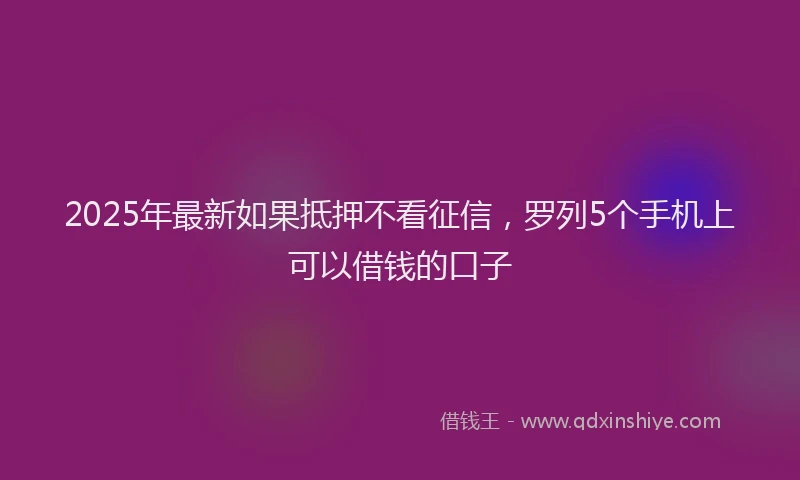 2025年最新如果抵押不看征信，罗列5个手机上可以借钱的口子