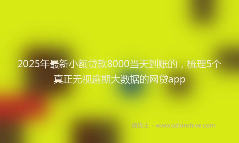 2025年最新小额贷款8000当天到账的，梳理5个真正无视逾期大数据的网贷app
