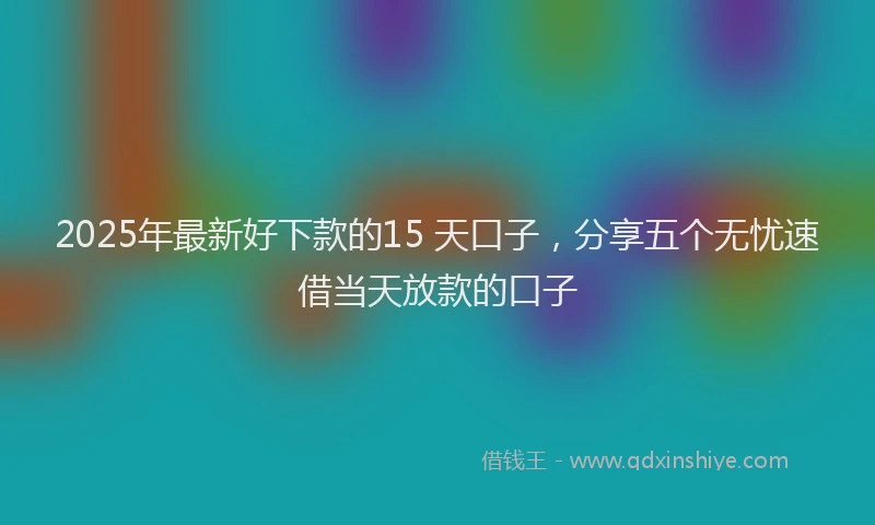 2025年最新好下款的15 天口子，分享五个无忧速借当天放款的口子