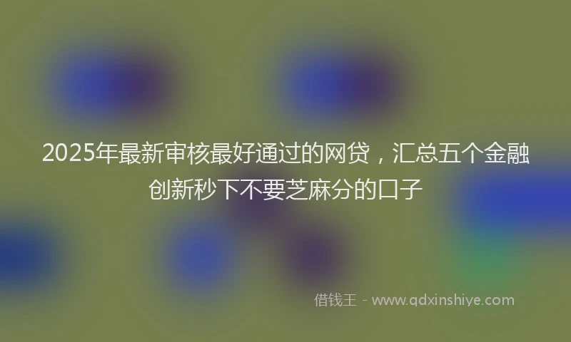 2025年最新审核最好通过的网贷，汇总五个金融创新秒下不要芝麻分的口子
