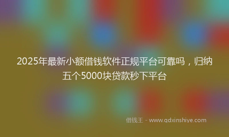 2025年最新小额借钱软件正规平台可靠吗，归纳五个5000块贷款秒下平台