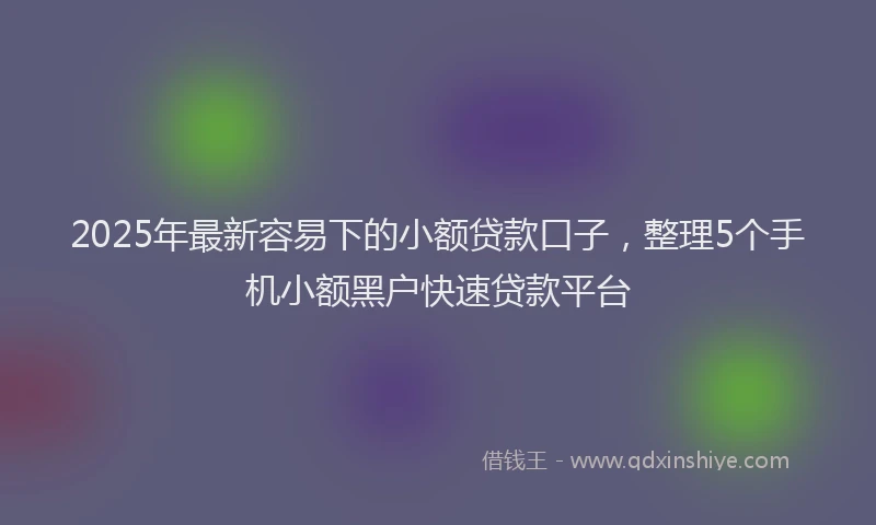 2025年最新容易下的小额贷款口子，整理5个手机小额黑户快速贷款平台