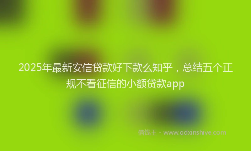 2025年最新安信贷款好下款么知乎，总结五个正规不看征信的小额贷款app
