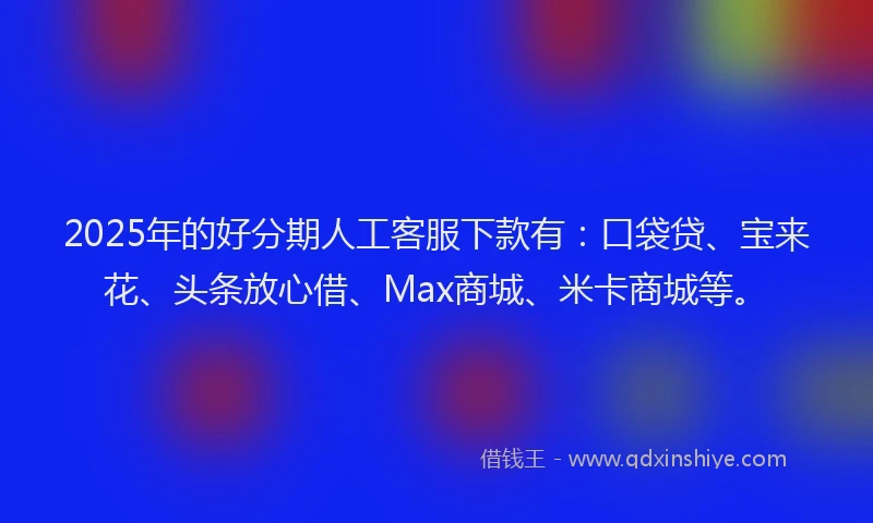 2025年的好分期人工客服下款有：口袋贷、宝来花、头条放心借、Max商城、米卡商城等。