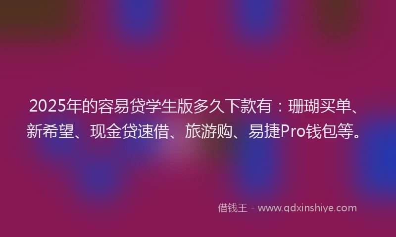 2025年的容易贷学生版多久下款有：珊瑚买单、新希望、现金贷速借、旅游购、易捷Pro钱包等。