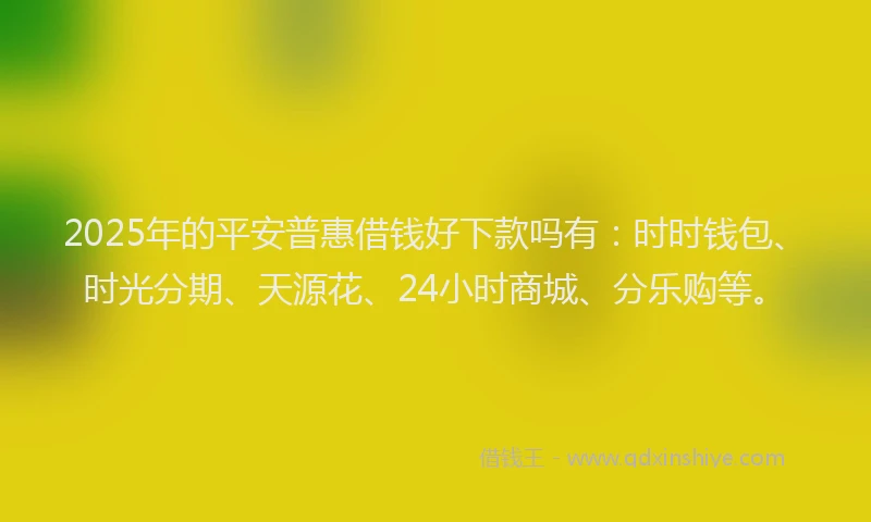 2025年的平安普惠借钱好下款吗有：时时钱包、时光分期、天源花、24小时商城、分乐购等。