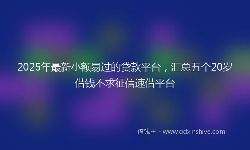 2025年最新小额易过的贷款平台，汇总五个20岁借钱不求征信速借平台