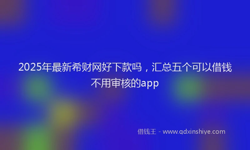 2025年最新希财网好下款吗，汇总五个可以借钱不用审核的app