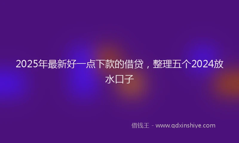2025年最新好一点下款的借贷，整理五个2024放水口子