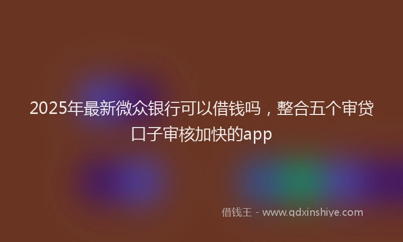2025年最新微众银行可以借钱吗，整合五个审贷口子审核加快的app