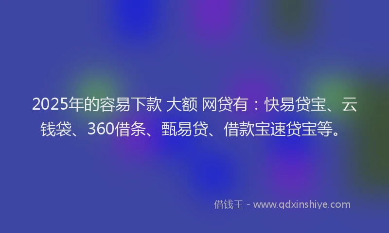 2025年的容易下款 大额 网贷有：快易贷宝、云钱袋、360借条、甄易贷、借款宝速贷宝等。