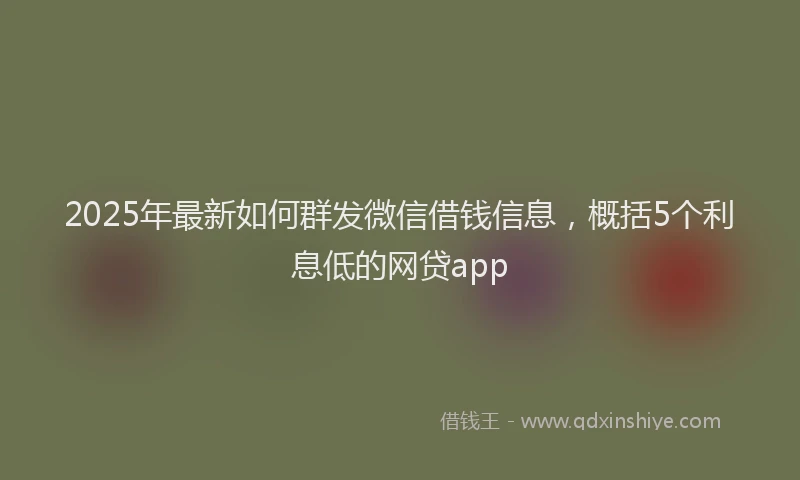 2025年最新如何群发微信借钱信息，概括5个利息低的网贷app