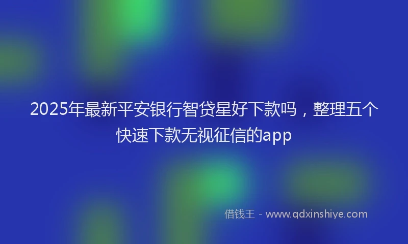 2025年最新平安银行智贷星好下款吗，整理五个快速下款无视征信的app