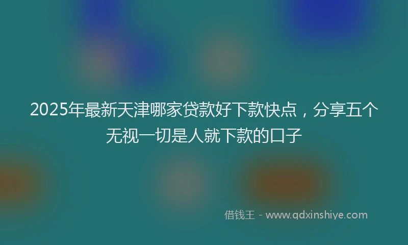 2025年最新天津哪家贷款好下款快点，分享五个无视一切是人就下款的口子
