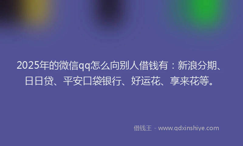 2025年的微信qq怎么向别人借钱有：新浪分期、日日贷、平安口袋银行、好运花、享来花等。