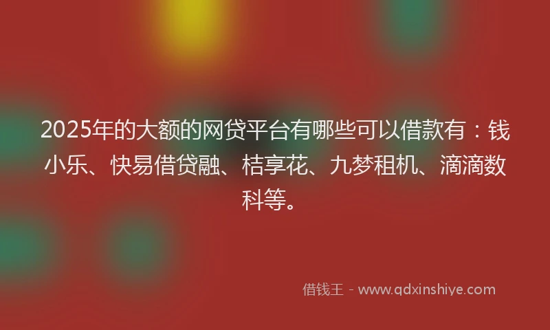 2025年的大额的网贷平台有哪些可以借款有：钱小乐、快易借贷融、桔享花、九梦租机、滴滴数科等。