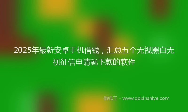 2025年最新安卓手机借钱，汇总五个无视黑白无视征信申请就下款的软件