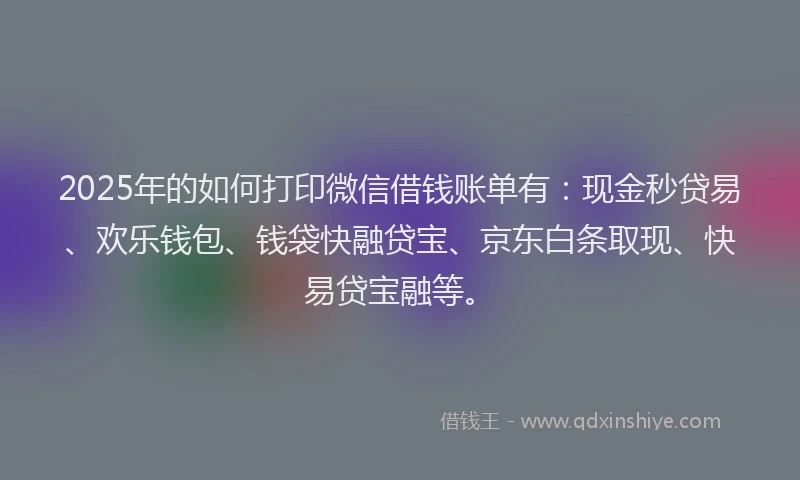 2025年的如何打印微信借钱账单有：现金秒贷易、欢乐钱包、钱袋快融贷宝、京东白条取现、快易贷宝融等。