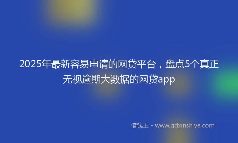 2025年最新容易申请的网贷平台，盘点5个真正无视逾期大数据的网贷app