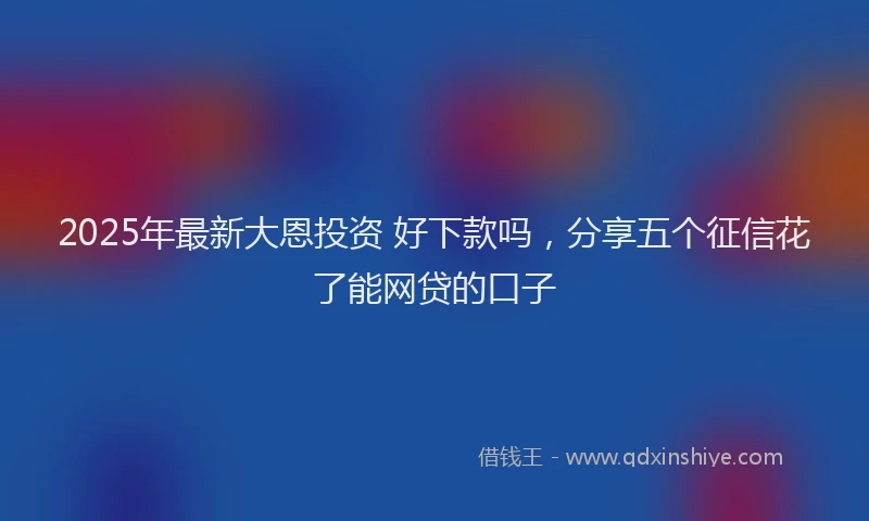 2025年最新大恩投资 好下款吗，分享五个征信花了能网贷的口子
