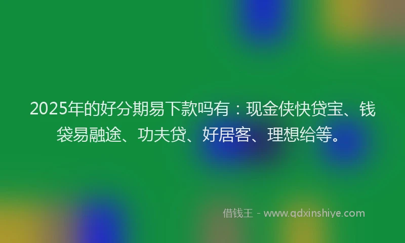 2025年的好分期易下款吗有：现金侠快贷宝、钱袋易融途、功夫贷、好居客、理想给等。