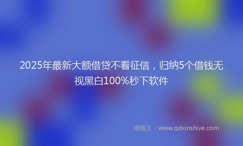 2025年最新大额借贷不看征信，归纳5个借钱无视黑白100%秒下软件