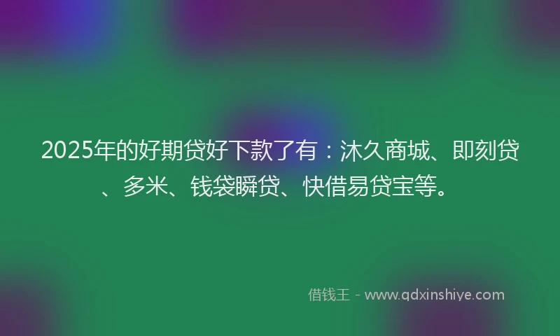 2025年的好期贷好下款了有：沐久商城、即刻贷、多米、钱袋瞬贷、快借易贷宝等。