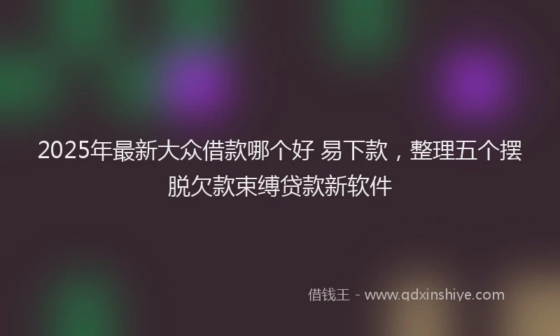 2025年最新大众借款哪个好 易下款，整理五个摆脱欠款束缚贷款新软件