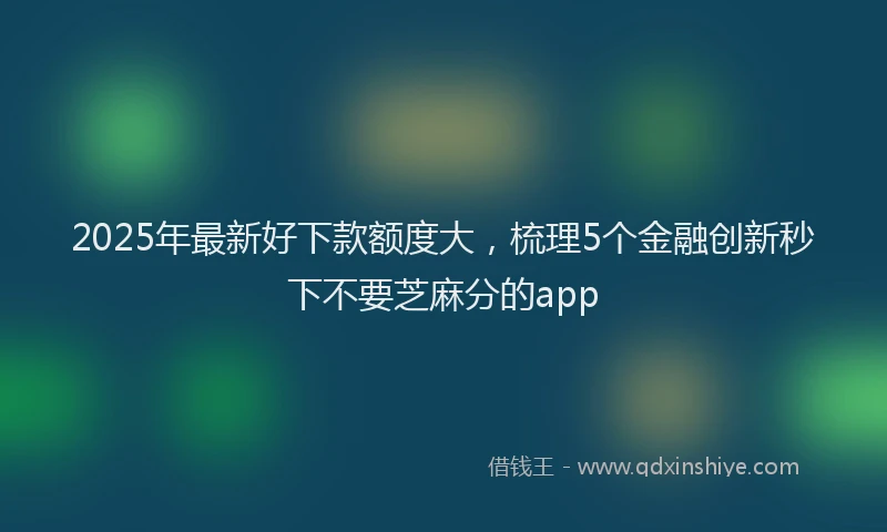 2025年最新好下款额度大，梳理5个金融创新秒下不要芝麻分的app