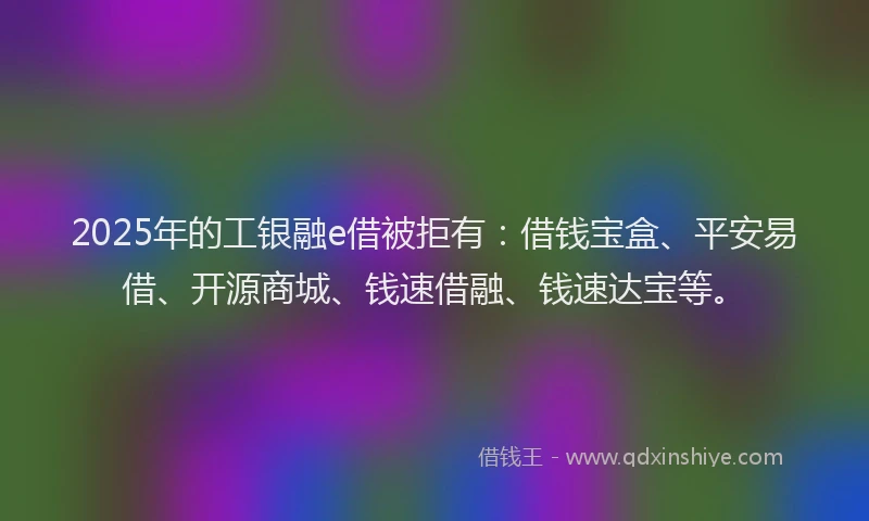 2025年的工银融e借被拒有：借钱宝盒、平安易借、开源商城、钱速借融、钱速达宝等。