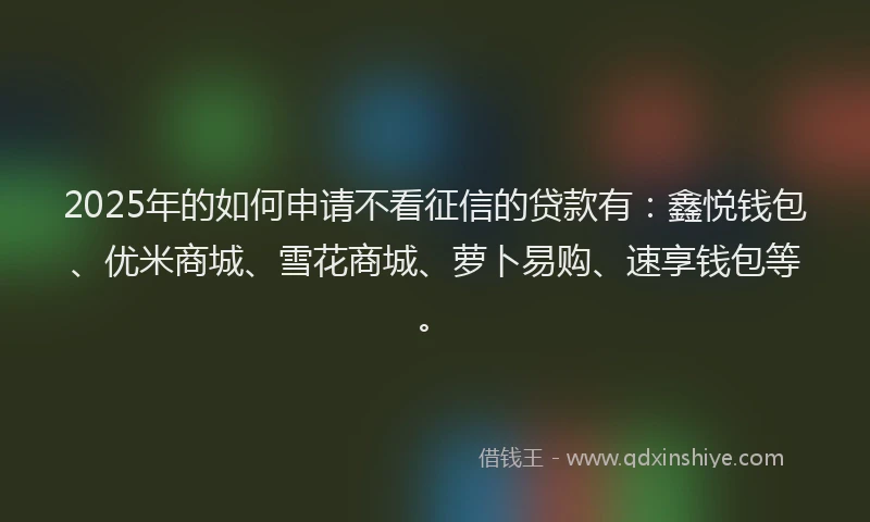 2025年的如何申请不看征信的贷款有：鑫悦钱包、优米商城、雪花商城、萝卜易购、速享钱包等。