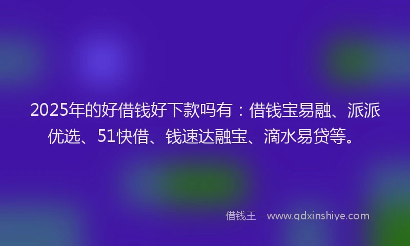 2025年的好借钱好下款吗有：借钱宝易融、派派优选、51快借、钱速达融宝、滴水易贷等。