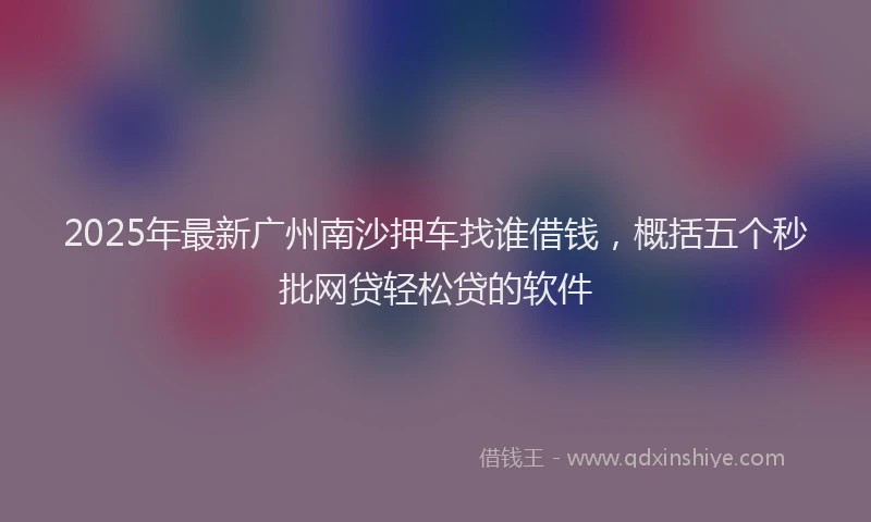 2025年最新广州南沙押车找谁借钱，概括五个秒批网贷轻松贷的软件