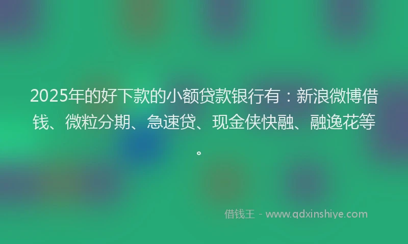 2025年的好下款的小额贷款银行有：新浪微博借钱、微粒分期、急速贷、现金侠快融、融逸花等。