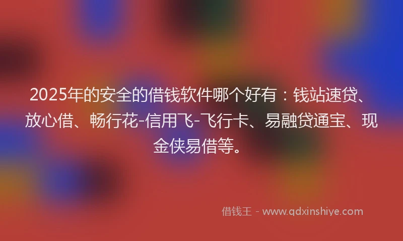 2025年的安全的借钱软件哪个好有：钱站速贷、放心借、畅行花-信用飞-飞行卡、易融贷通宝、现金侠易借等。