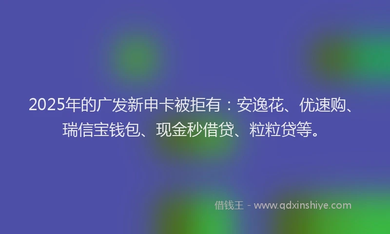 2025年的广发新申卡被拒有：安逸花、优速购、瑞信宝钱包、现金秒借贷、粒粒贷等。