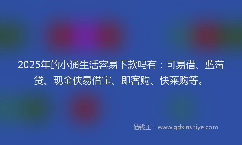 2025年的小通生活容易下款吗有：可易借、蓝莓贷、现金侠易借宝、即客购、快莱购等。