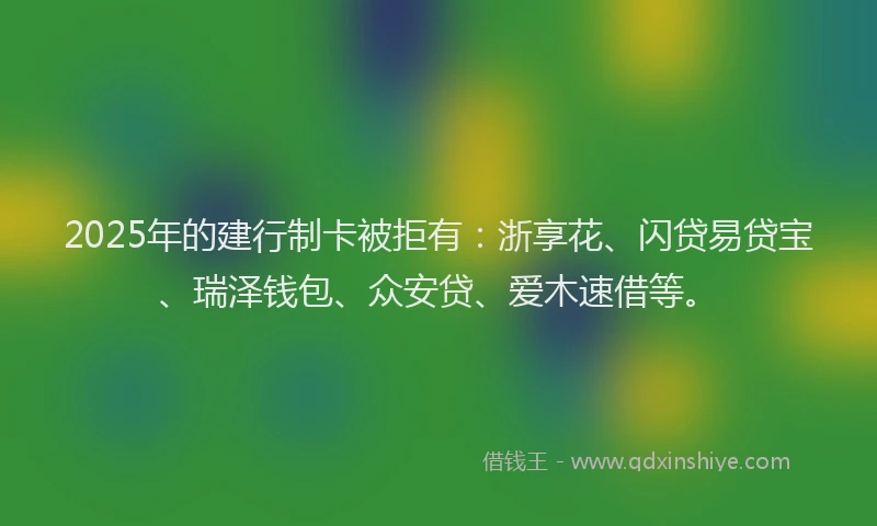 2025年的建行制卡被拒有：浙享花、闪贷易贷宝、瑞泽钱包、众安贷、爱木速借等。