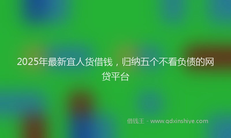 2025年最新宜人货借钱，归纳五个不看负债的网贷平台