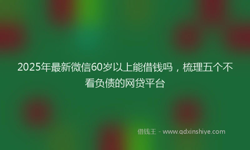 2025年最新微信60岁以上能借钱吗，梳理五个不看负债的网贷平台