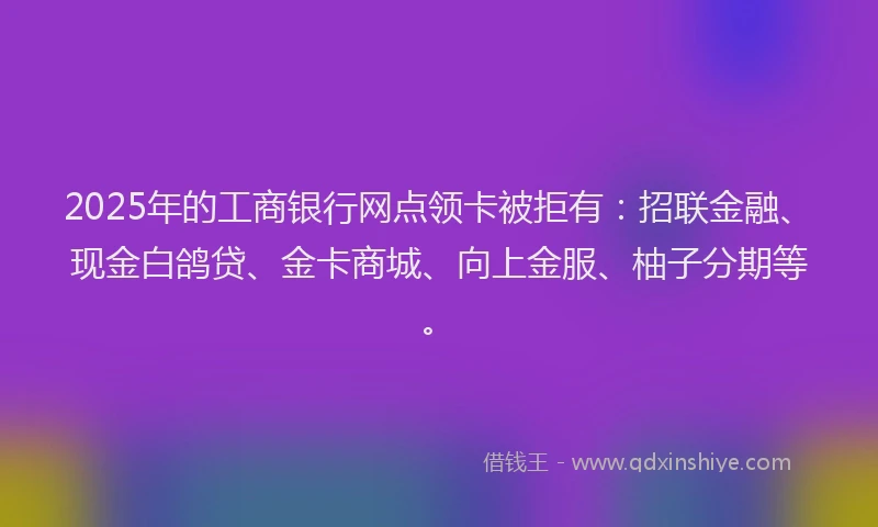 2025年的工商银行网点领卡被拒有：招联金融、现金白鸽贷、金卡商城、向上金服、柚子分期等。