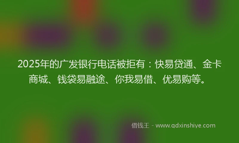 2025年的广发银行电话被拒有：快易贷通、金卡商城、钱袋易融途、你我易借、优易购等。